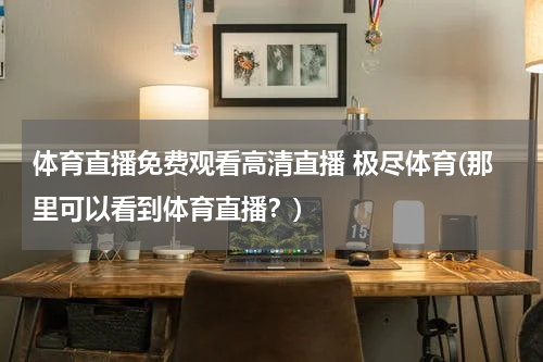 体育直播免费观看高清直播 极尽体育(那里可以看到体育直播?)