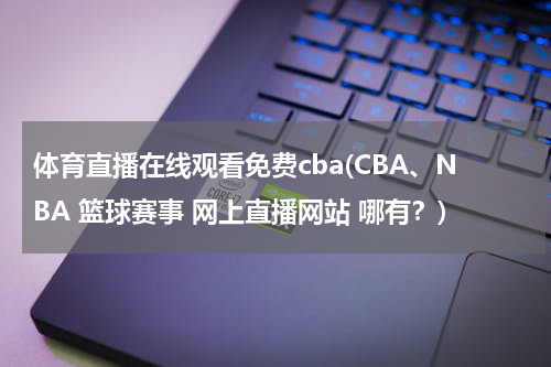 体育直播在线观看免费cba(CBA、NBA 篮球赛事 网上直播网站 哪有?)