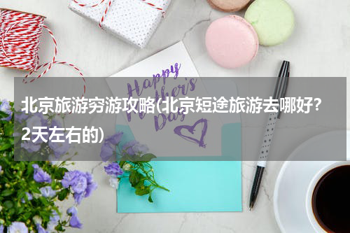北京旅游穷游攻略(北京短途旅游去哪好?2天左右的)