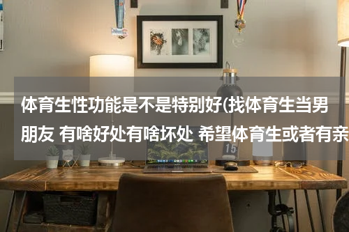 体育生性功能是不是特别好(找体育生当男朋友 有啥好处有啥坏处 希望体育生或者有亲身经历的网友回答 谢谢)