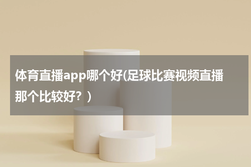 体育直播app哪个好(足球比赛视频直播那个比较好?)