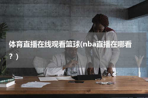 体育直播在线观看篮球(nba直播在哪看?)