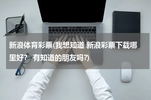 新浪体育彩票(我想知道 新浪彩票下载哪里好? 有知道的朋友吗?)