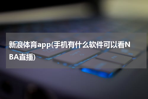 新浪体育app(手机有什么软件可以看NBA直播)