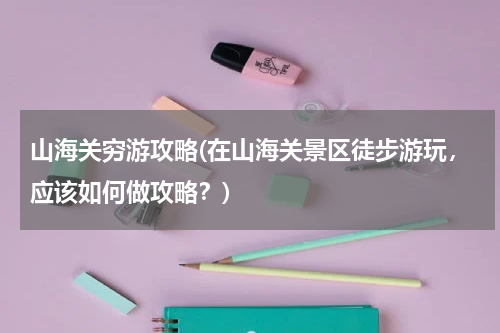 山海关穷游攻略(在山海关景区徒步游玩,应该如何做攻略?)