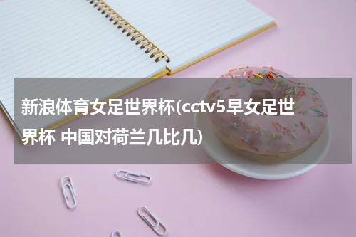 新浪体育女足世界杯(cctv5早女足世界杯 中国对荷兰几比几)