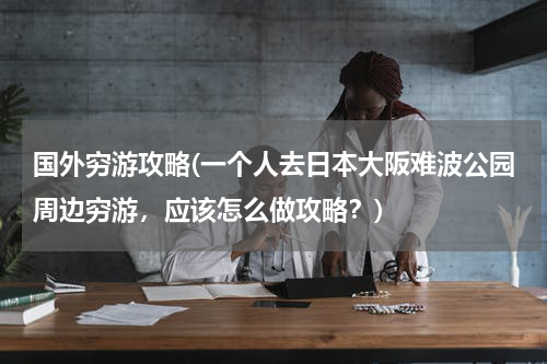 国外穷游攻略(一个人去日本大阪难波公园周边穷游,应该怎么做攻略?)