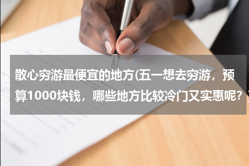 散心穷游最便宜的地方(五一想去穷游,预算1000块钱,哪些地方比较冷门又实惠呢?)
