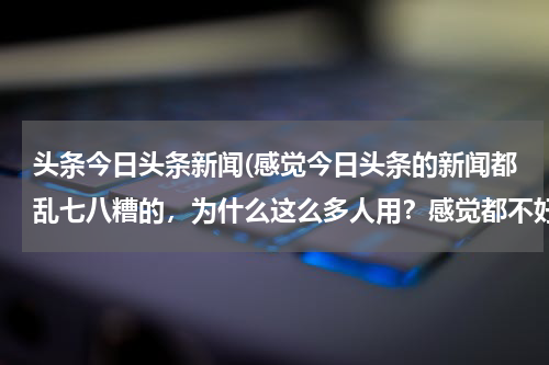头条今日头条新闻(感觉今日头条的新闻都乱七八糟的,为什么这么多人用?感觉都不好了解每日的重大新闻?)
