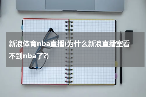 新浪体育nba直播(为什么新浪直播室看不到nba了?)