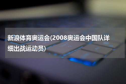 新浪体育奥运会(2008奥运会中国队详细出战运动员)