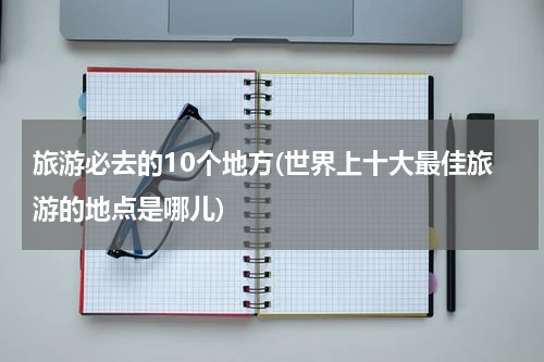 旅游必去的10个地方(世界上十大最佳旅游的地点是哪儿)