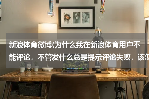 新浪体育微博(为什么我在新浪体育用户不能评论,不管发什么总是提示评论失败,该怎么解决?)