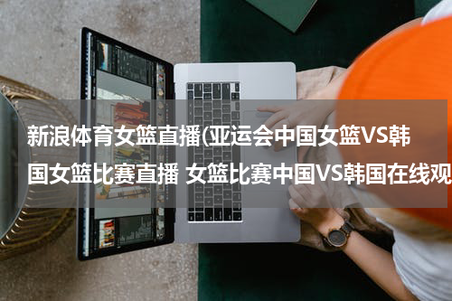 新浪体育女篮直播(亚运会中国女篮VS韩国女篮比赛直播 女篮比赛中国VS韩国在线观看,中国女篮VS韩国女篮视频直播)