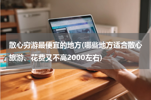 散心穷游最便宜的地方(哪些地方适合散心旅游、花费又不高2000左右)