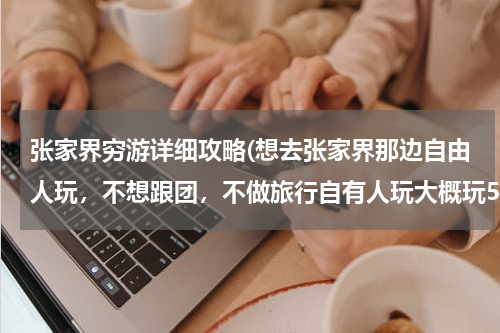 张家界穷游详细攻略(想去张家界那边自由人玩,不想跟团,不做旅行自有人玩大概玩5天谁能给一个详细点的行程和住的地方)