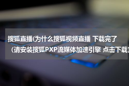 搜狐直播(为什么搜狐视频直播 下载完了(请安装搜狐PXP流媒体加速引擎 点击下载)刷新后还是播不了?帮帮忙)