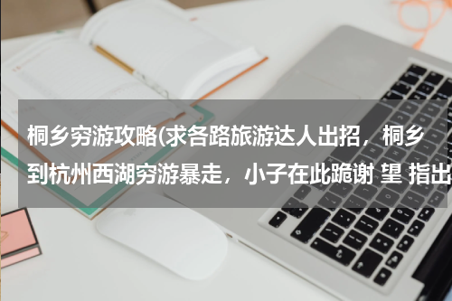 桐乡穷游攻略(求各路旅游达人出招,桐乡到杭州西湖穷游暴走,小子在此跪谢 望 指出明确的公交或者汽车路线)