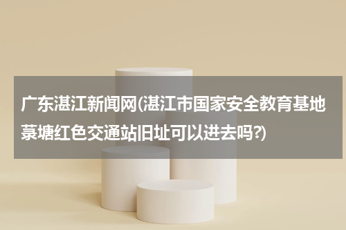 广东湛江新闻网(湛江市国家安全教育基地菉塘红色交通站旧址可以进去吗?)