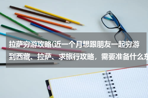 拉萨穷游攻略(近一个月想跟朋友一起穷游到西藏、拉萨、求旅行攻略,需要准备什么东西、应该注意些什么、)