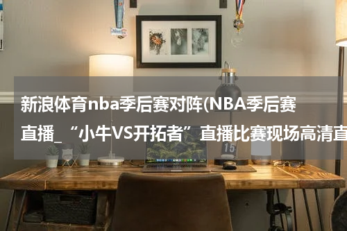新浪体育nba季后赛对阵(NBA季后赛直播_“小牛VS开拓者”直播比赛现场高清直播_4月20日开拓者VS小牛直播高清视频录像观看)