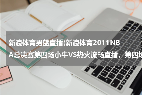 新浪体育男篮直播(新浪体育2011NBA总决赛第四场小牛VS热火流畅直播,第四场小牛VS热火完整视频收藏)