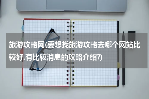 旅游攻略网(要想找旅游攻略去哪个网站比较好,有比较消息的攻略介绍?)