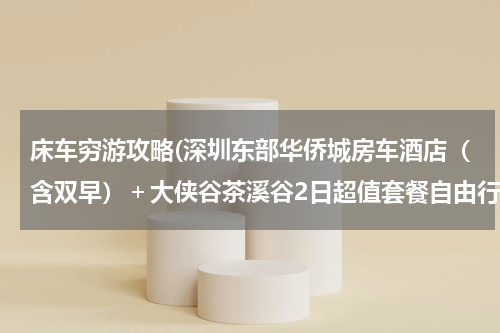 床车穷游攻略(深圳东部华侨城房车酒店(含双早)+大侠谷茶溪谷2日超值套餐自由行 求旅游攻略~)