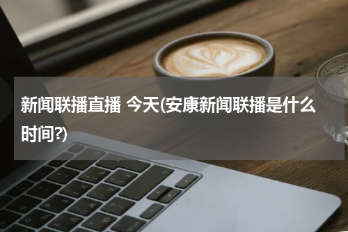 新闻联播直播 今天(安康新闻联播是什么时间?)