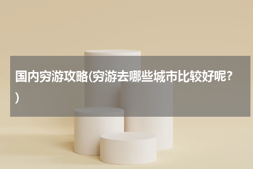 国内穷游攻略(穷游去哪些城市比较好呢?)