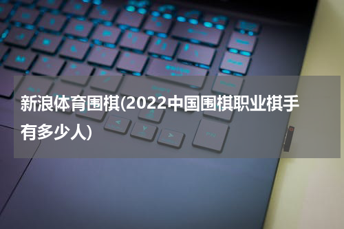 新浪体育围棋(2022中国围棋职业棋手有多少人)