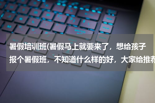 暑假培训班(暑假马上就要来了,想给孩子报个暑假班,不知道什么样的好,大家给推荐下吧)