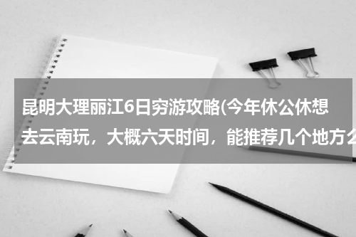 昆明大理丽江6日穷游攻略(今年休公休想去云南玩,大概六天时间,能推荐几个地方么?(注:要详细的,比如从哪里出发到什么地方。))