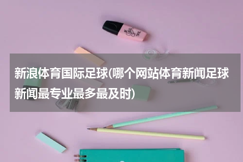 新浪体育国际足球(哪个网站体育新闻足球新闻最专业最多最及时)