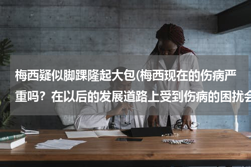 梅西疑似脚踝隆起大包(梅西现在的伤病严重吗?在以后的发展道路上受到伤病的困扰会很大吗?)