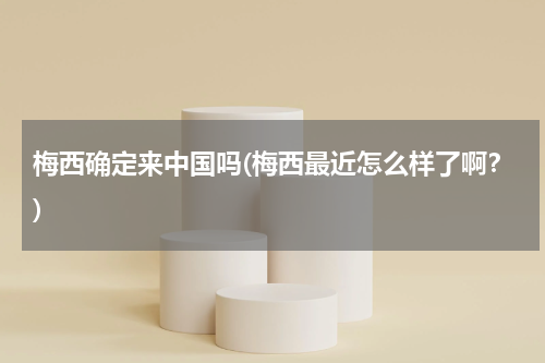 梅西确定来中国吗(梅西最近怎么样了啊?)