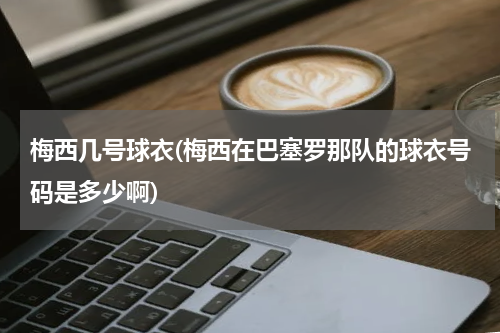 梅西几号球衣(梅西在巴塞罗那队的球衣号码是多少啊)