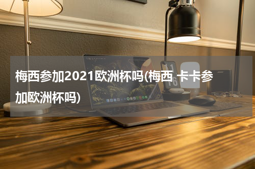 梅西参加2021欧洲杯吗(梅西 卡卡参加欧洲杯吗)