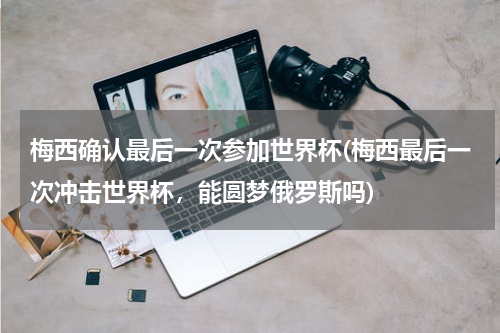 梅西确认最后一次参加世界杯(梅西最后一次冲击世界杯,能圆梦俄罗斯吗)