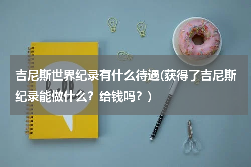 吉尼斯世界纪录有什么待遇(获得了吉尼斯纪录能做什么?给钱吗?)