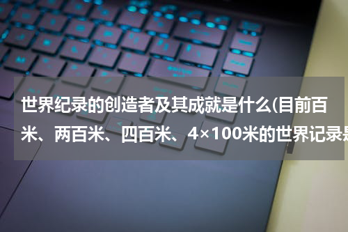 世界纪录的创造者及其成就是什么(目前百米、两百米、四百米、4×100米的世界记录是多少?分别是谁创下的?)