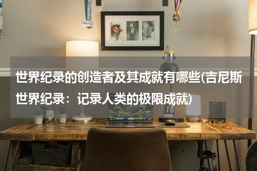 世界纪录的创造者及其成就有哪些(吉尼斯世界纪录:记录人类的极限成就)