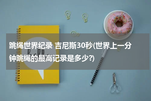 跳绳世界纪录 吉尼斯30秒(世界上一分钟跳绳的最高记录是多少?)