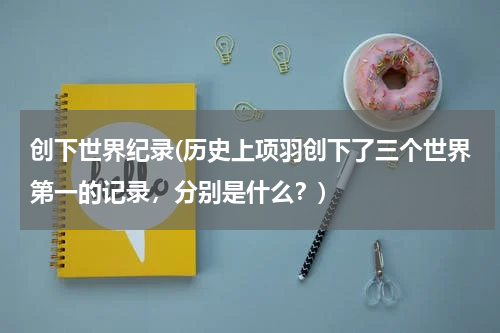 创下世界纪录(历史上项羽创下了三个世界第一的记录,分别是什么?)