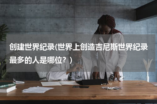 创建世界纪录(世界上创造吉尼斯世界纪录最多的人是哪位?)