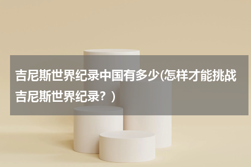 吉尼斯世界纪录中国有多少(怎样才能挑战吉尼斯世界纪录?)