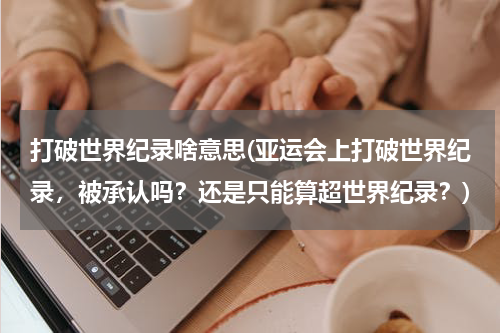 打破世界纪录啥意思(亚运会上打破世界纪录,被承认吗?还是只能算超世界纪录?)