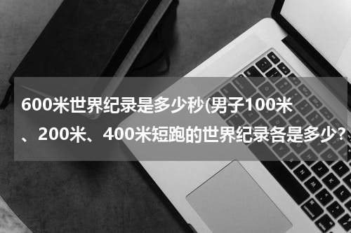 600米世界纪录是多少秒(男子100米、200米、400米短跑的世界纪录各是多少?)