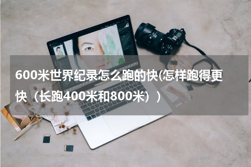 600米世界纪录怎么跑的快(怎样跑得更快(长跑400米和800米))