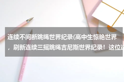 连续不间断跳绳世界纪录(高中生惊艳世界,刷新连续三摇跳绳吉尼斯世界纪录!这位选手是何来头?)